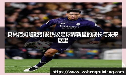 贝林厄姆崛起引发热议足球界新星的成长与未来展望